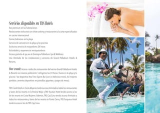 ServiciosdisponiblesenTRSHotels
Bar premium en las habitaciones
Restaurantesexclusivosconshowcookingorestaurantesalacartaespecializados
en cocina internacional
Camas balinesas en la playa
Servicio de camarero en la playa y las piscinas
Exclusivo servicio de mayordomo 24 horas
Actividades y experiencias enriquecedoras
Acceso gratuito al spa en el Zentropia Palladium Spa & Wellness
Uso ilimitado de las instalaciones y servicios de Grand Palladium Hotels &
Resorts.
DineAround:Acceso a todos los restaurantes del vecino Grand Palladium Hotels
& Resorts con reserva preferente / refrigerios las 24 horas / bares en la playa y la
piscina / bar deportivo Xtra Time Sports Bar (con un delicioso menú, los mejores
partidos y eventos deportivos en pantallas gigantes y juegos de mesa).
TRSCoralHotelenCostaMujerestendráaccesoilimitadoatodoslosrestaurantes
y bares de los resorts en la Riviera Maya y TRS Yucatan Hotel tendrá acceso a los
de los resorts en Costa Mujeres.Además,TRS Cap Cana tendrá acceso ilimitado a
todos los restaurantes y bares de los resorts en Punta Cana y TRS Turquesa Hotel
tendrá acceso a los de TRS Cap Cana.
 