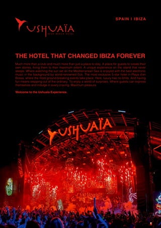 THE HOTEL THAT CHANGED IBIZA FOREVER
Much more than a club and much more than just a place to stay. A place for guests to create their
own stories, living them to their maximum extent. A unique experience on the island that never
sleeps. Where watching the sun set on the Mediterranean Sea is enjoyed with the best electronic
music in the background by world-renowned DJs. The most exclusive 5-star hotel in Playa d’en
Bossa, where the most ground-breaking events take place. Here, luxury has no limits. And having
fun means stepping out of the ordinary. To enjoy a world of surprises. Where guests can express
themselves and indulge in every craving. Maximum pleasure.
Welcome to the Ushuaïa Experience.
SPAIN | IBIZA
 