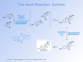 The Heck Reaction: Estrone 
Br 
o-Tol o-Tol 
O 
O P 
P O 
est rone 
L. F. Tietze, T. NVbel, M. Spescha, J. Am. Chem. Soc. 1998, 120, 8971 – 8977. 
MeO 
Br 
Br 
Me OtBu 
Pd(OAc)2, PPh3 
nBu4NOAc 
DMF/MeCN/H2O 
70 °C 
I ntermolecular 
Heck React ion MeO 
Br 
PdLn 
Me OtBu 
H 
5 
4 
MeO 
Br H 
Me OtBu 
H 
MeO 
H 
Me OtBu 
H H 
HO 
H 
Me O 
A H H 
D 
29, nBu4NOAc 
DMF/MeCN/H2O 
115 °C 
(99%) 
(50%) 
I nt ramolecular 
Heck React ion 
25 
26 
27 
26 
28 
30: est rone 30 
Pd 
o-Tol o-Tol 
Pd 
O 
Me 
Me 
 