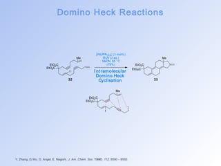 Domino Heck Reactions 
Me 
EtO2C 
EtO2C 
I 
Me 
EtO2C 
EtO2C 
I 
Y. Zhang, G.Wu, G. Angel, E. Negishi, J. Am. Chem. Soc. 1990, 112, 8590 – 8592. 
Me 
EtO2C 
EtO2C 
[Pd(PPh3)4] (3 mol%) 
Et3N (2 eq.) 
MeCN, 85 °C 
(76%) 
I nt ramolecular 
Domino Heck 
32 Cyclisat ion 33 
 