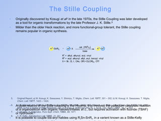 The Stille Coupling 
• Originally discovered by Kosugi et al[5] in the late 1970s, the Stille Coupling was later developed 
as a tool for organic transformations by the late Professor J. K. Stille.[6] 
• Milder than the older Heck reaction, and more functional-group tolerant, the Stille coupling 
remains popular in organic synthesis. 
R1 R2 X cat. [Pd0Ln] 
SnR3 R1 R3 
base 
R1 = alkyl, alkynyl, aryl, vinyl 
R2 = acyl, alkynyl, allyl, aryl, benzyl, vinyl 
X = Br, Cl, I, OAc, OP(=O)(OR)2, OTf 
5. Original Report; a) M. Kosugi, K. Sasazawa, Y. Shimizu, T. Migita, Chem. Lett. 1977, 301 – 302; b) M. Kosugi, K. Sasazawa, T. Migita, 
Chem. Lett. 1977, 1423 – 1424. 
• 6. A a) close D. Milstein, relative J. K. Stille, of the J. Am. Stille Chem. coupling Soc. 1978, is 100the , 3636 Hiyama; – 3638; b) this D. Milstein, involves J. K. the Stille, palladium J. Am. Chem. catalysed Soc. 1979, 101reaction 
, 4992 – 
4998; c) For a review of Stille Reactions, see; V. Farina, V. Krishnamurthy,W. J. Scott, Org. React. 1997, 50, 1 – 652 
of a organosilicon with organic halides/triflates et c., but requires activation with fluoride (TBAF) 
or hydroxide.[7] 
7. T. Hiyama, Y. Hatanaka, Pure Appl. Chem. 1994, 66, 1471 
8. T. R. Kelly, Tetrahedron Lett. 1990, 31, 161 
• It is possible to couple bis-aryl halides using R3Sn-SnR3, in a varient known as a Stille-Kelly 
reaction, but the toxicity of these species is a somewhat limiting factor.[8] 
 