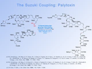 The Suzuki Coupling: Palytoxin 
O 
O 
OTBS 
NHTeoc 
Me 
O Me 
O 
TBSO OTBS 
TBSO OTBS 
OTBS 
B 
OTBS 
TBSO 
TBSO 
OTBS 
HO 
OH 
O 
OAc I 
OTBS 
TBSO OTBS 
OTBS 
OTBS 
O OTBS 
CO2Me 
TBSO 
TBSO 
H 
OTBS 
I ntermolecular 
Suzuki Coupling 
[Pd(PPh3)4] (40 mol%) 
TlOH, THF/H2O, 25 °C 
(70%) 
O 
O 
OTBS 
TeocHN 
O 
Me 
Me 
O 
TBSO 
TBSO 
OTBS 
TBSO OTBS OTBS 
OTBS 
TBSO OTBS 
O 
OAc 
OTBS 
OTBS 
OTBS 
OTBS 
TBSO 
O 
MeO2C 
TBSO H 
OTBS 
OTBS OTBS 
a) R.W. Armstrong, J.-M. Beau, S. H. Cheon, W. J. Christ, H. Fujioka, W.-H. Ham, L. D. Hawkins, H. Jin, S. H. Kang, Y. Kishi, M. J. Martinelli, 
W. J. McWhorter, Jr., M. Mizuno, M. Nakata, A. E. Stutz, F. X. Talamas, M. Taniguchi, J. A. Tino, K. Ueda, J.-I. Uenishi, J. B. White, M. 
Yonaga, J. Am. Chem. Soc. 1989, 111, 7525 – 7530; 
b) R.W. Armstrong, J.-M. Beau, S. H.Cheon,W. J. Christ, H. Fujioka,W.-H. Ham, L. D. Hawkins, H. Jin, S. H. Kang, Y. Kishi, M. J. Martinelli,W. 
J. McWhorter, Jr.,M. Mizuno, M. Nakata, A. E. Stutz, F. X. Talamas, M. Taniguchi, J. A. Tino, K. Ueda, J.-I. Uenishi, J. B. White, 
M.Yonaga, J. Am. Chem. Soc. 1989, 111, 7530 – 7533; 
c) E. M. Suh, Y. Kishi, J. Am. Chem. Soc. 1994, 116, 11205 – 11206. 
 