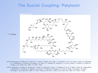The Suzuki Coupling: Palytoxin 
palyt oxin 
O 
O 
OH 
NH2 
Me 
O Me 
O 
HO 
HO OH 
OH 
OH OH 
OH 
OH 
OH 
OH 
O 
O 
OH 
OH 
OH 
HO 
O 
OH 
OH 
OH 
H 
HO 
OH 
OH 
HO OH 
O 
H 
HO 
OH 
Me OH Me OH 
Me OH 
O 
OH 
HO 
HO 
OH 
OH 
OH 
OH 
O 
O 
HN 
OH 
O 
HN O 
OH 
a) R.W. Armstrong, J.-M. Beau, S. H. Cheon, W. J. Christ, H. Fujioka, W.-H. Ham, L. D. Hawkins, H. Jin, S. H. Kang, Y. Kishi, M. J. Martinelli, 
W. J. McWhorter, Jr., M. Mizuno, M. Nakata, A. E. Stutz, F. X. Talamas, M. Taniguchi, J. A. Tino, K. Ueda, J.-I. Uenishi, J. B. White, M. 
Yonaga, J. Am. Chem. Soc. 1989, 111, 7525 – 7530; 
b) R.W. Armstrong, J.-M. Beau, S. H.Cheon,W. J. Christ, H. Fujioka,W.-H. Ham, L. D. Hawkins, H. Jin, S. H. Kang, Y. Kishi, M. J. Martinelli,W. 
J. McWhorter, Jr.,M. Mizuno, M. Nakata, A. E. Stutz, F. X. Talamas, M. Taniguchi, J. A. Tino, K. Ueda, J.-I. Uenishi, J. B. White, 
M.Yonaga, J. Am. Chem. Soc. 1989, 111, 7530 – 7533; c) E. M. Suh, Y. Kishi, J. Am. Chem. Soc. 1994, 116, 11205 – 11206. 
 
