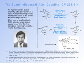The Suzuki-Miyaura B-Alkyl Coupling: CP-236,114 
O 
TBS I 
169 170 
173 171 CP-263,114 
13) a) N. Miyaura, T. Ishiyama, M. Ishikawa, A. Suzuki, Tetrahedron Lett. 1986, 27, 6369 – 6372; b) not to be confused with the Miyaura 
boration, in which an aryl halide is converted to an aryl boronate via palladium catalysis and a diboron reagent. However, this is a useful 
preparation of the organoboron reagents required for the Suzuki reaction. See: T. Ishiyama, M. Murata, N. Miyuara. J. Org. Chem. 
1995, 60, 7508. 
14) Review of the development, mechanistic background, and applications of the B-alkyl Suzuki-Miyaura cross-coupling reaction, see S. R. 
Chemler, D. Trauner, S. J. Danishefsky, Angew. Chem. Int. Ed. 2001, 40, 4544 – 4568. 
15) Q. Tan, S. J. Danishefsky, Angew. Chem. Int. Ed. 2000, 39, 4509 – 4511. 
O 
TBSO 
H 
O 
TBS 
O 
H 
OTBS 
O 
TBS 
OTBS 
H 
OTBS 
I 
O 
TBS 
OTBS 
H 
OTBS 
OBn 
6 
O 
O 
O 
O O 
O 
CO2H 
H 
Me 
O 
H 
Me 
[Pd(OAc)2(PPh3)2] 
Et3N, THF, 65 °C 
(92%) 
I nt ermolecular 
Heck React ion 
B{ (CH2)6OBn} 3 
[PdCl2(dppf)] 
CsCO3, AsPh3, H2O, 25 °C 
(70%) 
Suzuki-Miyaura 
B-Alkyl React ion 
174: CP-263,114 
• An important trend in Suzuki 
chemistry is the development of a 
C(sp3)–C(sp2) methodology, which 
has become known as the Suzuki- 
Miyaura B-Alkyl varient.[13-15] 
• Often used as an alternative to 
RCM, leaving a single isolated 
double bond, rather than the 
conjugated systems produced by a 
regular Suzuki coupling. 
 