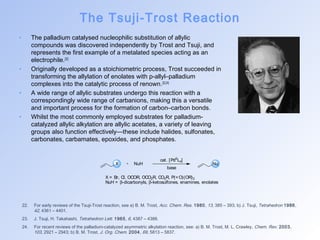 The Tsuji-Trost Reaction 
• The palladium catalysed nucleophilic substitution of allylic 
compounds was discovered independently by Trost and Tsuji, and 
represents the first example of a metalated species acting as an 
electrophile.[22] 
• Originally developed as a stoichiometric process, Trost succeeded in 
transforming the allylation of enolates with p-allyl–palladium 
complexes into the catalytic process of renown.[23,24] 
• A wide range of allylic substrates undergo this reaction with a 
correspondingly wide range of carbanions, making this a versatile 
and important process for the formation of carbon–carbon bonds. 
• Whilst the most commonly employed substrates for palladium-catalyzed 
allylic alkylation are allylic acetates, a variety of leaving 
groups also function effectively—these include halides, sulfonates, 
carbonates, carbamates, epoxides, and phosphates. 
cat. [Pd0Ln] 
X NuH Nu 
base 
X = Br, Cl, OCOR, OCO2R, CO2R, P(=O)(OR)2 
NuH = b-dicarbonyls, b-ketosulfones, enamines, enolates 
22. For early reviews of the Tsuji-Trost reaction, see a) B. M. Trost, Acc. Chem. Res. 1980, 13, 385 – 393; b) J. Tsuji, Tetrahedron 1986, 
42, 4361 – 4401. 
23. J. Tsuji, H. Takahashi, Tetrahedron Lett. 1965, 6, 4387 – 4388. 
24. For recent reviews of the palladium-catalyzed asymmetric alkylation reaction, see: a) B. M. Trost, M. L. Crawley, Chem. Rev. 2003, 
103, 2921 – 2943; b) B. M. Trost, J. Org. Chem. 2004, 69, 5813 – 5837. 
 