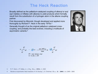 The Heck Reaction 
• Broadly defined as the palladium-catalyzed coupling of alkenyl or aryl 
(sp2) halides or triflates with alkenes to yield products which formally 
result from the substitution of a hydrogen atom in the alkene coupling 
partner. 
• First discovered by Mizoroki, though developed and applied more 
thoroughly by Richard F. Heck in the early 1970s.[3] 
• Generally thought of as the original palladium catalysed cross-coupling, 
and probably the best evolved, including a multitude of 
asymmetric varients.[4] 
H 
R1 
R2 
R3 
cat. [Pd0Ln] 
R4 X R4 
R1 
R2 
R3 
base 
R4 = aryl, benzyl, vinyl 
X = Cl, Br, I, OTf 
3. R. F. Heck, J. P. Nolley, Jr., J. O rg . Che m . 1972, 3 7 , 2320 
4. Review on asymmetric Heck reactions: A. B. Dounay, L. E. Overman, Che m . Re v. 2003, 1 0 3 , 2945 – 2963 
 