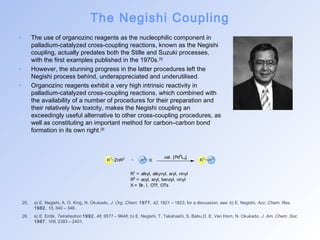 The Negishi Coupling 
• The use of organozinc reagents as the nucleophilic component in 
palladium-catalyzed cross-coupling reactions, known as the Negishi 
coupling, actually predates both the Stille and Suzuki processes, 
with the first examples published in the 1970s.[25] 
• However, the stunning progress in the latter procedures left the 
Negishi process behind, underappreciated and underutilised. 
• Organozinc reagents exhibit a very high intrinsic reactivity in 
palladium-catalyzed cross-coupling reactions, which combined with 
the availability of a number of procedures for their preparation and 
their relatively low toxicity, makes the Negishi coupling an 
exceedingly useful alternative to other cross-coupling procedures, as 
well as constituting an important method for carbon–carbon bond 
formation in its own right.[26] 
ZnR2 R1 R3 
25. a) E. Negishi, A. O. King, N. Okukado, J. Org. Chem. 1977, 42, 1821 – 1823; for a discussion, see: b) E. Negishi, Acc. Chem. Res. 
1982, 15, 340 – 348. 
26. a) E. Erdik, Tetrahedron 1992, 48, 9577 – 9648; b) E. Negishi, T. Takahashi, S. Babu,D. E. Van Horn, N. Okukado, J. Am. Chem. Soc. 
1987, 109, 2393 – 2401. 
R1 R3 X 
cat. [Pd0Ln] 
R1 = alkyl, alkynyl, aryl, vinyl 
R3 = acyl, aryl, benzyl, vinyl 
X = Br, I, OTf, OTs 
 