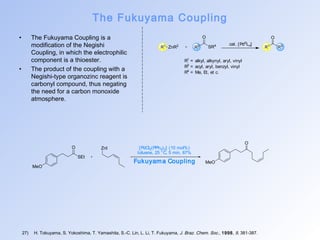 The Fukuyama Coupling 
• The Fukuyama Coupling is a 
modification of the Negishi 
Coupling, in which the electrophilic 
component is a thioester. 
• The product of the coupling with a 
Negishi-type organozinc reagent is 
carbonyl compound, thus negating 
the need for a carbon monoxide 
atmosphere. 
O 
SR4 
R1 R3 cat. [Pd0Ln] 
ZnR2 R1 R3 
R1 = alkyl, alkynyl, aryl, vinyl 
R3 = acyl, aryl, benzyl, vinyl 
R4 = Me, Et, et c. 
O ZnI [PdCl2(PPh3)2] (10 mol%) 
27) H. Tokuyama, S. Yokoshima, T. Yamashita, S.-C. Lin, L. Li, T. Fukuyama, J. Braz. Chem. Soc., 1998, 9, 381-387. 
O 
MeO 
SEt 
toluene, 25 °C, 5 min, 87% 
Fukuyama Coupling MeO 
O 
 