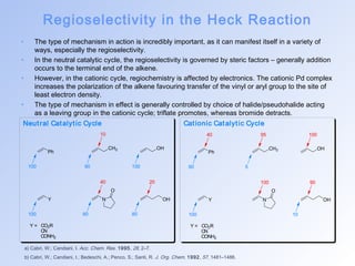 Regioselectivity in the Heck Reaction 
• The type of mechanism in action is incredibly important, as it can manifest itself in a variety of 
Neut ral Catalyt ic Cycle Cat ionic Catalyt ic Cycle 
Ph 
10 
100 90 100 
40 20 
Y N 
CH3 OH 
O 
OH 
100 60 80 
Y = CO2R 
CN 
CONH2 
40 100 
Ph 
100 90 
Y N 
a) Cabri, W.; Candiani, I. Acc. Chem. Res. 1995, 28, 2–7. 
b) Cabri, W.; Candiani, I.; Bedeschi, A.; Penco, S.; Santi, R. J. Org. Chem. 1992, 57, 1481–1486. 
CH3 OH 
O 
OH 
60 5 
95 
100 10 
Y = CO2R 
CN 
CONH2 
ways, especially the regioselectivity. 
• In the neutral catalytic cycle, the regioselectivity is governed by steric factors – generally addition 
occurs to the terminal end of the alkene. 
• However, in the cationic cycle, regiochemistry is affected by electronics. The cationic Pd complex 
increases the polarization of the alkene favouring transfer of the vinyl or aryl group to the site of 
least electron density. 
• The type of mechanism in effect is generally controlled by choice of halide/pseudohalide acting 
as a leaving group in the cationic cycle; triflate promotes, whereas bromide detracts. 
 
