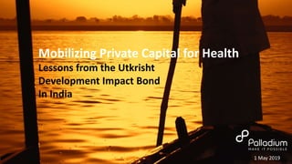 Mobilizing Private Capital for Health
Lessons from the Utkrisht
Development Impact Bond
In India
1 May 2019
 