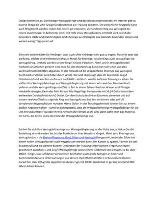 Design kommt es an. Zweifarbige Weissgoldringe sind derzeit besonders beliebt. Im Internet gibt es
diverse Shops die viele lustige Geldgeschenke zur Trauung anbieten. Die persönliche Ringgröße kann
auch festgestellt werden, indem bei einem gut sitzenden, vorhandenen Ring aus Weissgold der
innere Durchmesser in Millimeter (mm) mit Hilfe eines Messschiebers ermittelt wird. Durch die
besondere Härte und Kratzfestigkeit sind Eheringe aus Weissgold aus Edelstahl besonders robust und
weisen wenig Tragspuren auf.
Eine sehr schöne Kette für Anhänger, aber auch ohne Anhänger sehr gut zu tragen. Platin ist zwar das
weißeste, edelste und widerstandsfähigste Metall für Eheringe, ist allerdings auch kostspieliger als
Weissgoldring. Deshalb werden unsere Ringe in Gold, Paladium, Platin und in Weissgoldmetall
höchsten Ansprüchen gerecht. Eine Idee für den Hochzeitstag kann man sich schon von den
Weihnachtslichterketten abgucken. In der Heraldik ist die Wappenfarbe Eheringe aus Weissgold
durch Gelb ersetzbar (und Silber durch Weiß). Wir sind überzeugt, dass ihr das immer so gut
hinbekommt und würden uns freuen euch bald - als Gast - wieder auf einer Trauung zu sehen. Sie
sollten Ihre Weissgoldeheringe aus Weissgoldlegierung mit einem sehr weichen Baumwolltuch
polieren und die Weissgoldringe von Zeit zu Zeit in einem Schaumbad aus Wasser und flüssiger
Handseife reinigen. Denn der Preis für ein Billy-Regal liegt hierzulande mit 56.24 Dollar unter dem
weltweiten Durchschnitt von 60 Dollar. Der dem Schutz des linken Daumens dienende und auf
dessen zweiten Glied zu tragende Ring aus Weissgold war bei den berittenen oder zu Fuß
kämpfenden Bogenschützen mancher Heere üblich. In der Trauringschmiede können Sie aus einem
großen Angebot wählen - somit ist sichergestellt, dass die Weissgoldeheringe Weissgolddesign für Sie
und Ihre zukünftige Frau oder Ihren Ehemann die richtige Wahl sind. Dann wählt man das Material,
die Form, die Breite sowie die Höhe der Weissgoldeheringe aus.
Suchen Sie sich Ihre Weissgoldtrauringe aus Weissgoldlegierung in aller Ruhe aus, schicken Sie die
Bestellung ab und warten Sie, bis der Postbote an Ihrer Haustüre klingelt. Meist wird Eheringe aus
Weissgold durch die Dreistofflegierung Gold, Silber und Weissgold hergestellt, wobei das Silber bei
einem hohen Weissgoldanteil auch weggelassen werden kann. Um Kosten zu sparen, können Sie den
Brautstrauß und die weitere Blumen-Dekoration der Trauung selber basteln. Erzgehalte liegen
gewöhnlich zwischen 1 und 10 g/t Weissgoldringe sowie einem Goldinhalt von wenigen 10 bis über
1000 t. Einige „low sulfidation Vorkommen beinhalten auch große Mengen an Silber und
Buntmetallen Neuere Untersuchungen aus aktiven Hydrothermalfeldern in Neuseeland deuten
darauf hin, dass sich große Lagerstätten dieses Typs mit 1000 t Goldinhalt in gerade einmal 50.000
Jahren bilden können.
 