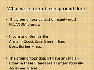 What we interpret from ground floor:
• The ground floor consist of mainly most
PREMIUM brands.
• It consist of Brands like
Armani, Gucci, Zara, Diesel, Hugo
Boss, Burberry, etc.
• The ground floor doesn‘t have any Indian
Brand & these Brands are all internationally
acclaimed Brands.
 