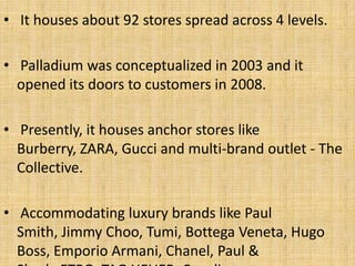 • It houses about 92 stores spread across 4 levels.
• Palladium was conceptualized in 2003 and it
opened its doors to customers in 2008.
• Presently, it houses anchor stores like
Burberry, ZARA, Gucci and multi-brand outlet - The
Collective.
• Accommodating luxury brands like Paul
Smith, Jimmy Choo, Tumi, Bottega Veneta, Hugo
Boss, Emporio Armani, Chanel, Paul &
 