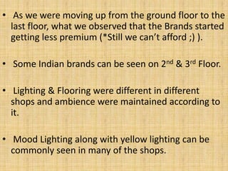 • As we were moving up from the ground floor to the
last floor, what we observed that the Brands started
getting less premium (*Still we can’t afford ;) ).
• Some Indian brands can be seen on 2nd & 3rd Floor.
• Lighting & Flooring were different in different
shops and ambience were maintained according to
it.
• Mood Lighting along with yellow lighting can be
commonly seen in many of the shops.
 