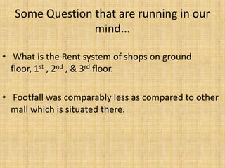 Some Question that are running in our
mind...
• What is the Rent system of shops on ground
floor, 1st , 2nd , & 3rd floor.
• Footfall was comparably less as compared to other
mall which is situated there.
 
