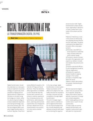 100 PALLADIUM MAGAZINE
news
NOTICIAS
LA TRANSFORMACIÓN DIGITAL EN PHG
DigitaltransformationatPHg
by IÑAKY BAU Marketing Director of Palladium Hotel Group
tional structure itself. Digital
transformation entails rebuild-
ing an organization’s dynamics
in order to adapt them to the
needs of the present and the
future.
Palladium Hotel Group is also
in the process of interiorizing
and adopting all these theories
and this new reality. The group
understands that digital trans-
formation offers a key oppor-
tunity to:
Generate a new 360º Cus-
tomer Experience model that
helps increase proﬁts and
build customer loyalty.
Promote a culture of innova-
tion within the organization and
expand our ability to innovate
and develop new products and
services.
Improve operational efﬁcien-
cy and management as well as
internal collaboration.
Develop the capacity to
respond rapidly to ongoing
changes in the market.
Create a competitive edge
within the sector.
More in-depth data analysis
and greater understanding of
customers.
We have approached digitali-
zation more as a process than
as an objective, being fully
aware of the need to adopt an
attitude of openness to change
and constant adaptation,
which implies getting out of our
comfort zone in search of new
opportunities.
In order to plan our journey
towards transformation, we
needed a medium-term plan,
with plans for improvement
Digital transformation should
be understood as a new oppor-
tunity to implement a business
strategy, an opportunity made
possible by ongoing techno-
logical advances. Digital trans-
formation is not about using
technology as a means, rather
it is about using technology to
achieve established objectives
and making technology a key
part of the business plan. The
ﬁve technological pillars upon
which digital transformation is
built are: Big Data, Cloud Com-
In this day and age, digital
transformation is not an option.
Today’s businesses cannot
afford not to adapt to this new
reality, because the only way to
renovate a business and stay
competitive is through digital
transformation.
The sort of changes organi-
zations need to undertake as
part of digital transformation
are not only technological but
also include developing new
attitudes among the work team
and reinventing the organiza-
puting, Mobile Ecosystems, the
Internet of Things and Social
Business. These ﬁve elements
allow organizations to establish
a more intense two-way rela-
tionship with customers and
enhance customer experience,
thus increasing revenue and
performance, optimizing oper-
ations, openning new business
opportunities and changing the
business’ attitude from focus-
ing exclusively on the product
to a more service-oriented
approach.
 