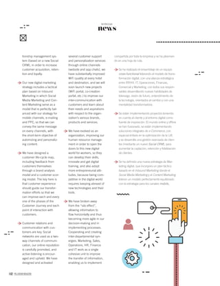 102 PALLADIUM MAGAZINE
news
NOTICIAS
tionship management sys-
tem (based on a new Social
CRM), in order to increase
customer acquisition, reten-
tion and loyalty.
Our new digital marketing
strategy includes a tactical
plan based on Inbound
Marketing in which Social
Media Marketing and Con-
tent Marketing serve as a
model that is perfectly bal-
anced with our strategy for
mobile channels, e-mailing
and PPC, so that we can
convey the same message
on every channels, with
the short-term objective of
automizing and personaliz-
ing content.
We have designed a
customer life-cycle map,
including feedback from
customers themselves
through a brand analysis
model and a customer scor-
ing model. The key here is
that customer experience
should guide our transfor-
mation efforts so that we
can improve each and every
one of the phases of the
Customer Journey and each
point of interaction with
customers.
Customer relations and
communication with cus-
tomers are key. Social
networks are used as a two-
way channels of communi-
cation, our online reputation
is carefully promoted, and
active listening is encour-
aged and upheld. We have
designed and activated
several customer support
and personalization services
through online channels
(website and app chats), we
have substantially improved
WiFi quality at every hotel
and destination, and we will
soon launch new projects
(WiFi portal, co-creation
portal, etc.) to improve our
inter-communication with
customers and learn about
their needs and aspirations
with respect to the organ-
ization’s various brands,
products and services.
We have evolved as an
organization, improving our
human resource manage-
ment in order to open the
doors to this new digital
world for workers, so they
can develop their skills,
innovate and get digital
training, and also adopt
more entrepreneurial atti-
tudes, because being com-
petitive in the digital world
requires keeping abreast of
new technologies and their
tools.
We have broken away
from the “silo effect”,
allowing information to
ﬂow horizontally and thus
becoming more agile in our
decision-making and in
implementing processes.
Cooperating and creating
inter-departamental syn-
ergies. Marketing, Sales,
Operations, HR, Finance
and IT work as a single
cohesive unit to improve
the transfer of information,
enabling us to implement
compartida por toda la empresa y se ha plasman-
do en una hoja de ruta.
Se ha realizado el ensamblaje de un equipo
cross-functional liderando el modelo de trans-
formación digital, con una alianza estratégica
entre RRHH, IT, Operaciones, Finanzas,
Comercial y Marketing, con todos sus respon-
sables desarrollando nuevas habilidades de
liderazgo, visión de futuro, entendimiento de
la tecnología, orientados al cambio y con una
mentalidad transformadora.
Se están Implementando proyectos teniendo
en cuenta al cliente y al entorno digital como
fuente de inspiración. El mundo online y ofﬂine
se han fusionado, se están implementando
soluciones integrales de e-Commerce, con
especial énfasis en la optimización de la UX,
y se desarrolla una gestión avanzada de clien-
tes (mediante un nuevo Social CRM), para
aumentar la captación, retención y ﬁdelización
de clientes.
Se ha deﬁnido una nueva estrategia de Mar-
keting digital, que incorpora un plan táctico
basado en el Inbound Marketing dónde el
Social Media Marketing y el Content Marketing
lideran un modelo perfectamente equilibrado
con la estrategia para los canales mobile,
 