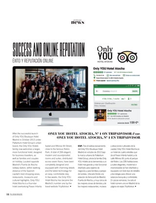 106 PALLADIUM MAGAZINE
news
NOTICIAS
ÉXITO Y REPUTACIÓN ONLINE
SucceSSandonlinereputation
After the successful launch
of Only YOU Boutique Hotel
Madrid in October 2013 under
Palladium Hotel Group’s urban
brand, the Only YOU Hotels
family now welcomes a larger,
more functional hotel, designed
for business travellers, as
well as families and couples
on holiday. Located opposite
Madrid’s Puerta de Atocha
railway station, within walking
distance of the Spanish
capital’s best shopping areas,
restaurants, museums and
cultural highlights, Only YOU
Hotel Atocha is a four-star
hotel overlooking Paseo Infanta
Isabel and Alfonso XII Street,
close to the famous Retiro
Park. A total of 206 elegant,
modern and soundproofed
rooms and suites, distributed
across seven ﬂoors, have been
completely designed and
equipped with charming details
and the latest technology for
an easy, comfortable stay.
In few weeks, the Only YOU
Hotel Atocha has became the
Madrid’s number one by the
travel website TripAdvisor.
ESP. Tras el exitoso lanzamiento
del Only YOU Boutique Hotel
Madrid en octubre de 2013 bajo
la marca urbana de Palladium
Hotel Group, ahora la familia Only
YOU Hotels da la bienvenida a un
hotel más grande y más funcional
diseñado para viajeros de
negocios y para familias y parejas
de turistas. Ubicado frente a la
estación de ferrocarril de Madrid,
Puerta de Atocha, y muy cerca de
las mejores zonas de tiendas y de
los mejores restaurantes, museos
y atracciones culturales de la
capital, Only YOU Hotel Atocha es
un hotel de cuatro estrellas que
da al Paseo Infanta Isabel y a la
calle Alfonso XII, junto al parque
del Retiro. Las 206 habitaciones
y suites elegantes, modernas e
insonorizadas se han diseñado y
equipado con todo tipo de detalles
y tecnología para ofrecer una
estancia tranquila y confortable.
En pocas semanas, ha sido el
hotel número uno en Madrid de la
página de viajes TripAdvisor.
ONLY YOU HOTEL ATOCHA, Nº 1 ON TRIPADVISOR // ESP.
ONLY YOU HOTEL ATOCHA, Nº 1 EN TRIPADVISOR
 