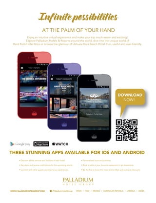 WWW.PALLADIUMHOTELGROUP.COM /PalladiumHotelGroup SP TAL
Enjoy an intuitive virtual experience and make your trip much easier and exciting!
Explore Palladium Hotels & Resorts around the world, dive into the unique world of
Hard Rock Hotel Ibiza or browse the glamour of Ushuaïa Ibiza Beach Hotel. Fun, useful and user-friendly.
AT THE PALM OF YOUR HAND
Infinite possibilities
THREE STUNNING APPS AVAILABLE FOR IOS AND ANDROID
C
M
Y
CM
MY
CY
MY
K
 