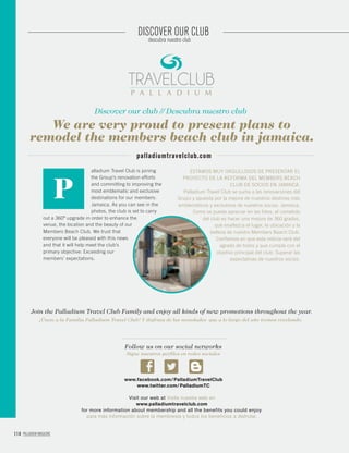 114 PALLADIUM MAGAZINE
DISCOVER OUR CLUB
descubra nuestro club
Discover our club // Descubra nuestro club
We are very proud to present plans to
remodel the members beach club in jamaica.
palladiumtravelclub.com
alladium Travel Club is joining
the Group’s renovation efforts
and committing to improving the
most emblematic and exclusive
destinations for our members:
Jamaica. As you can see in the
photos, the club is set to carry
out a 360º upgrade in order to enhance the
venue, the location and the beauty of our
Members Beach Club. We trust that
everyone will be pleased with this news
and that it will help meet the club’s
primary objective: Exceeding our
members’ expectations.
P
ESTAMOS MUY ORGULLOSOS DE PRESENTAR EL
PROYECTO DE LA REFORMA DEL MEMBERS BEACH
CLUB DE SOCIOS EN JAMAICA.
Palladium Travel Club se suma a las renovaciones del
Grupo y apuesta por la mejora de nuestros destinos más
emblemáticos y exclusivos de nuestros socios: Jamaica.
Como se puede apreciar en las fotos, el cometido
del club es hacer una mejora de 360 grados,
que enaltezca el lugar, la ubicación y la
belleza de nuestro Members Beach Club.
Confiamos en que esta noticia será del
agrado de todos y que cumpla con el
objetivo principal del club: Superar las
expectativas de nuestros socios.
Join the Palladium Travel Club Family and enjoy all kinds of new promotions throughout the year.
¡Únete a la Familia Palladium Travel Club! Y disfruta de las novedades que a lo largo del año iremos revelando.
Visit our web at Visita nuestra web en
www.palladiumtravelclub.com
for more information about membership and all the benefits you could enjoy.
para más información sobre la membresía y todos los beneficios a disfrutar.
Sigue nuestros perfiles en redes sociales
Follow us on our social networks
www.facebook.com/PalladiumTravelClub
www.twitter.com/PalladiumTC
 