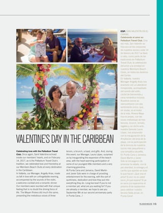 PALLADIUM MAGAZINE 115
Celebrating love with the Palladium Travel
Club. Once again, Saint Valentine echoed
inside our members’ hearts, and on February
14, 2017, as is the Palladium Travel Club’s
tradition, we celebrated love and friendship at
our Members Beach Clubs at every destination
in the Caribbean.
In Vallarta, our Manager, Angelly Arias, made
us fall in love with an unforgettable evening,
accompanied by the sounds of the violin,
a welcome cocktail and a romantic dinner.
Our members were reunited with that unique
feeling that is no doubt the driving force of
life. The Mayan Riviera did much the same,
presenting the melodious voices of three
tenors, a brunch, a toast, and gifts. And, during
this event, our Manager, Laura López, surprised
us by inaugurating the expansion of the beach
area, with the heart-warming participation of
some of our youngest little members and a very
charming grandma.
At Punta Cana and Jamaica, David Martin
and Javier Solo were in charge of providing
entertainment for the evening, with the sort of
quirkiness, dedication and love they put into
everything they do. Long live love! If you’re not
a member yet, what are you waiting for? If you
are already a member, we hope to see you
September 8th at our second anniversary party
in Punta Cana...!
ESP. SAN VALENTÍN EN EL
CARIBE.
Celebrando el amor en
Palladium Travel Club. Una
vez más, San Valentín se
hizo eco en los corazones
de nuestros socios y este 14
de febrero de 2017 se llevó
a cabo, como parte de las
tradiciones en Palladium
Travel Club; la celebración
del amor y la amistad en
nuestros Members Beach
Clubs, en todos los destinos
del Caribe.
En Vallarta, nuestra
Manager Angelly Arias nos
enamoró con un atardecer
inmejorable, acompañado
del sonido del violín,
cóctel de bienvenida y
cena romántica incluida.
Nuestros socios se
reencontraron con ese
sentimiento único, que,
sin dudar, es el motor
de la vida. Riviera Maya
hizo lo propio, con las
voces melodiosas de tres
tenores, brunch, brindis,
regalos y, en dicho acto,
nuestra Gerente Laura
López, nos sorprendió
con la inauguración de la
Ampliación del área de la
playa, con la participación
de la ternura de nuestros
socios más pequeñines y
una simpática abuelita.
En Punta Cana y Jamaica,
David Martin y Javier
Solo se encargaron de
amenizar la velada, con la
peculiaridad, la entrega y el
cariño que aportan en todo
lo que hacen. ¡Qué viva el
amor! Si aún no es usted
socio ¿A qué espera? Si ya
es socio ¡Le esperamos el
próximo 8 de septiembre
para celebrar nuestra
tercera ﬁesta anual, en
Punta Cana!
VALENTINE’SDAYINTHECARIBBEAN
 