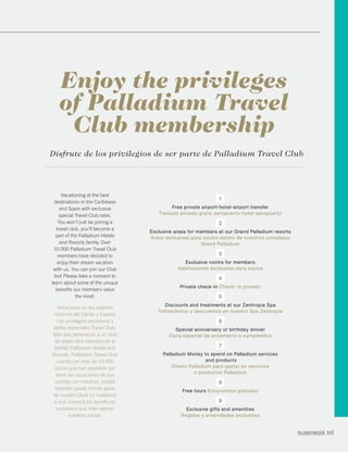 PALLADIUM MAGAZINE 117
Vacationing at the best
destinations in the Caribbean
and Spain with exclusive
special Travel Club rates.
You won’t just be joining a
travel club, you’ll become a
part of the Palladium Hotels
and Resorts family. Over
10.000 Palladium Travel Club
members have decided to
enjoy their dream vacation
with us. You can join our Club
too! Please take a moment to
learn about some of the unique
beneﬁts our members value
the most:
Vacacionar en los mejores
destinos del Caribe y España
con privilegios exclusivos y
tarifas especiales Travel Club.
Más que pertenecer a un club
de viajes será miembro de la
familia Palladium Hotels and
Resorts. Palladium Travel Club
cuenta con más de 10.000
socios que han apostado por
tener las vacaciones de sus
sueños con nosotros. ¡Usted
también puede formar parte
de nuestro Club! Le invitamos
a que conozca los beneﬁcios
exclusivos que más valoran
nuestros socios:
Enjoy the privileges
of Palladium Travel
Club membership
Disfrute de los privilegios de ser parte de Palladium Travel Club
1
Free private airport-hotel-airport transfer
Traslado privado gratis aeropuerto-hotel-aeropuerto
2
Exclusive areas for members at our Grand Palladium resorts
Áreas exclusivas para socios dentro de nuestros complejos
Grand Palladium
3
Exclusive rooms for members
Habitaciones exclusivas para socios
4
Private check-in Check- in privado
5
Discounts and treatments at our Zentropia Spa
Tratamientos y descuentos en nuestro Spa Zentropia
6
Special anniversary or birthday dinner
Cena especial de aniversario o cumpleaños
7
Palladium Money to spend on Palladium services
and products
Dinero Palladium para gastar en servicios
o productos Palladium
8
Free tours Excursiones gratuitas
9
Exclusive gifts and amenities
Regalos y amenidades exclusivas
 