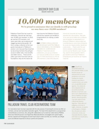118 PALLADIUM MAGAZINE
DISCOVER OUR CLUB
descubre nuestro club
Palladium Travel Club has cause for
celebration, because we now have
over 10,000 club members. In 2010,
we reached 379 members, and
seven years later, we’ve experienced
staggering exponential growth. All
this is simply a reﬂection of the trust
guests have placed in Palladium’s
product, and, because they know that
by becoming members they will gain
access to better rates, more beneﬁts
and better service... These are the
pillars upon which we have built our
foundations; they are the reason we
have become the Palladium Group’s
internal tour operator par excellence.
Congratulations for making us better
every day.
ESP. ESTAMOS ORGULLOSOS DE
ANUNCIAR QUE NUESTRA FAMILIA
SIGUE CRECIENDO ¡Y YA CONTAMOS
CON MÁS DE 10.000 SOCIOS!
Palladium Travel Club está de
celebración, y es que ya contamos
con más de 10.000 socios en nuestro
club. En 2010 alcanzamos la cifra de
379 miembros y siete años después,
hemos ido creciendo de manera
exponencial y abrumadora. Todo esto
no es más que el reﬂejo de la conﬁanza
que el huésped ha depositado en el
producto Palladium, porque sabe que
convirtiéndose en socio tiene el derecho
de recibir las mejores tarifas, beneﬁcios
y atenciones…. Pilares sobre los que
hemos sentado nuestras bases y que
son los que han llevado a que, hoy por
hoy, seamos el touroperador interno
por excelencia del Grupo Palladium.
Enhorabuena por hacernos ser mejores
cada día.
We’re proud to announce that our family is still growing:
we now have over 10,000 members!
PALLADIUM TRAVEL CLUB RESERVATIONS TEAM
10.000 members
Our reservations team has been expanded with the sole purpose of improving the services we offer our
members, and we now have twelve reservation agents. The head of this department is a young woman
named Brenda Liz Carmona, who, along with collaborators such as German native Danica Pfefferle,
Swiss-born Rahel Bussmann and Argentinian Marianela Bertone; all polyglots who speak English,
German, Spanish and Portuguese and work day-to-day to make sure that, as a member, you will get
quick and effective responses to all your queries and questions.
ESP. EQUIPO DE
RESERVACIONES DE
PALLADIUM TRAVEL CLUB.
Nuestro equipo de
reservaciones se ha ido
ampliando con la única
ﬁnalidad de mejorar
el servicio que ofece a
nuestros socios y ya cuenta
con una plantilla de doce
agentes. A la cabeza de
dicho departamento se
encuentra la señorita
Brenda Liz Carmona, que
tiene como colaboradores a
Danica Pfefferle, de origen
alemán, Rahel Bussmann,
cuyo país natal es Suiza,
y Marianela Bertone,
argentina. Todos ellos son
políglotas y dominan el
inglés, el alemán, el español
y el portugués, y trabajan
día a día para que usted,
como socio, reciba una
respuesta efectiva y rápida
ante todas sus inquietudes y
requerimientos.
 