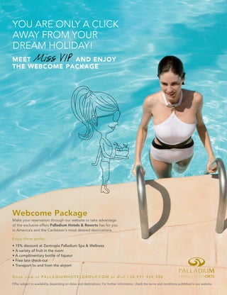 Make your reservation through our website to take advantage
of the exclusive offers Palladium Hotels & Resorts has for you
in America’s and the Caribbean’s most desired destinations.
Webcome Package
Book now at PALLADIUMHOTELGROUP.COM or dial +34 971 926 486
Enjoy these perks:
Offer subject to availability depending on dates and destinations. For further information, check the terms and conditions published in our website.
MEET Miss VIP AND ENJOY
THE WEBCOME PACKAGE
YOU ARE ONLY A CLICK
AWAY FROM YOUR
DREAM HOLIDAY!
 