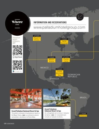 120 PALLADIUM MAGAZINE
www.palladiumhotelgroup.com
INFORMATION AND RESERVATIONS
Grand Palladium
Imbassaí Resort & Spa
An unforgettable all-inclusive in Salvador
de Bahia. / ESP. Un inolvidable todo
incluido en Salvador de Bahía.
Grand Palladium Kantenah Resort & Spa
The perfect combination of exclusivity and nature on
the Mayan Riviera. / ESP. La combinación ideal de
exclusividad y naturaleza en la Riviera Maya.
Palladium
Hotels
& Resorts
APP
Where
DÓNDE
Nayarit
Rivera
3 hotels
Santo
Domingo
1 hotel
Punta
Cana
4 hotels
Lucea
Montego
Bay
2 hotels
JAMAICA
MEXICO
DOMINICAN
REPUBLIC
BRAZIL
Imbassaí
1 hotel
Mayan
Rivera
5 hotels
 
