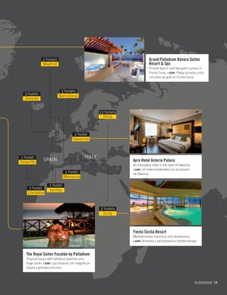 PALLADIUM MAGAZINE 121
Grand Palladium Bávaro Suites
Resort & Spa
Private beach and two golf courses in
Punta Cana. / ESP. Playa privada y dos
circuitos de golf en Punta Cana.
Ayre Hotel Astoria Palace
An exemplary hotel in the heart of Valencia.
/ ESP. Un hotel emblemático en el corazón
de Valencia.
Fiesta Sicilia Resort
Mediterranean harmony and exuberance.
/ ESP. Armonía y exhuberancia mediterráneas.
The Royal Suites Yucatán by Palladium
Tropical luxury with fabulous beaches and
huge pools. / ESP. Lujo tropical con magníﬁcas
playas y grandes piscinas.
Sevilla
1 hotel
Sicily
2 hotels
Madrid
2 hotels
Barcelona
3 hotels
Oviedo
3 hotels
Tenerife
1 hotel
Córdoba
1 hotel
Menorca
1 hotel
SPAIN
ITALY
Ibiza
13 hotels
Valencia
1 hotel
 