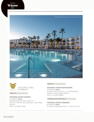 122 PALLADIUM MAGAZINE
THE ROYAL SUITES
by Palladium
MEXICO. Mayan Riviera
THE ROYAL SUITES YUCATÁN
by Palladium
Carretera Chetumal-Puerto Juárez Km,
256-100, 77710 Municipio Solidaridad - Riviera Maya
(Mexico)
Phone: +52 9848 772100
MEXICO. Nayarit Riviera
THE ROYAL SUITES PUNTA DE MITA
by Palladium
Carretera Punta de Mita Km. 11.5, 63734 Bahía de
Banderas - Riviera Nayarit (Mexico)
Phone: +52 3292 269900
DOMINICAN REPUBLIC. Punta Cana
THE ROYAL SUITES TURQUESA
by Palladium
El Cortecito, Playa Bávaro Phone: +180 9 221 81 49
Where
GRAND PALLADIUM WHITE ISLAND RESORT & SPA
DÓNDE
 