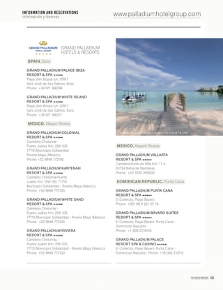 PALLADIUM MAGAZINE 123
GRAND PALLADIUM
HOTELS & RESORTS
SPAIN. Ibiza
GRAND PALLADIUM PALACE IBIZA
RESORT & SPA
Playa d’en Bossa s/n, 07817
Sant Jordi de Ses Salines. Ibiza.
Phone: +34 971 396784
GRAND PALLADIUM WHITE ISLAND
RESORT & SPA
Playa d’en Bossa s/n, 07817
Sant Jordi de Ses Salines. Ibiza.
Phone: +34 971 396717
MEXICO. Mayan Riviera
GRAND PALLADIUM COLONIAL
RESORT & SPA
Carretera Chetumal -
Puerto Juárez Km, 256-100,
77710 Municipio Solidaridad
Riviera Maya (Mexico)
Phone:+52 9848 772100
GRAND PALLADIUM KANTENAH
RESORT & SPA
Carretera Chetumal-Puerto
Juárez Km, 256-100, 77710
Municipio Solidaridad - Riviera Maya (Mexico)
Phone: +52 9848 772100
GRAND PALLADIUM WHITE SAND
RESORT & SPA
Carretera Chetumal -
Puerto Juárez Km, 256-100,
77710 Municipio Solidaridad - Riviera Maya (Mexico)
Phone: +52 9848 772100
GRAND PALLADIUM RIVIERA
RESORT & SPA
Carretera ChetumaL -
Puerto Juárez Km, 256-100,
77710 Municipio Solidaridad - Riviera Maya (Mexico)
Phone: +52 9848 772100
MEXICO. Nayarit Riviera
GRAND PALLADIUM VALLARTA
RESORT & SPA
Carretera Punta de Mita Km. 11.5,
63734 Bahía de Banderas.
Phone: +52 3292 269900
DOMINICAN REPUBLIC. Punta Cana
GRAND PALLADIUM PUNTA CANA
RESORT & SPA
El Cortecito, Playa Bávaro,
Phone: +001 80 9 221 07 19
GRAND PALLADIUM BÁVARO SUITES
RESORT & SPA
El Cortecito, Playa Bávaro, Punta Cana -
Dominican Republic.
Phone: +1 809 2218149
GRAND PALLADIUM PALACE
RESORT SPA & CASINO
El Cortecito, Playa Bávaro, Punta Cana -
Dominican Republic. Phone: +18 092 210719
www.palladiumhotelgroup.com
GRAND PALLADIUM LADY HAMILTON RESORT & SPA
INFORMATION AND RESERVATIONS
información y reservas
 