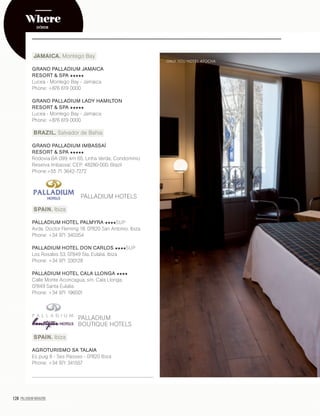 124 PALLADIUM MAGAZINE
JAMAICA. Montego Bay
GRAND PALLADIUM JAMAICA
RESORT & SPA
Lucea - Montego Bay - Jamaica
Phone: +876 619 0000
GRAND PALLADIUM LADY HAMILTON
RESORT & SPA
Lucea - Montego Bay - Jamaica
Phone: +876 619 0000
BRAZIL. Salvador de Bahia
GRAND PALLADIUM IMBASSAÍ
RESORT & SPA
Rodovia BA 099, km 65, Linha Verde, Condominio
Reserva Imbassaí, CEP: 48280-000, Brazil
Phone:+55 71 3642-7272
PALLADIUM HOTELS
SPAIN. Ibiza
PALLADIUM HOTEL PALMYRA SUP
Avda. Doctor Fleming 18, 07820 San Antonio. Ibiza
Phone: +34 971 340354
PALLADIUM HOTEL DON CARLOS SUP
Los Rosales 53, 07849 Sta. Eulalia. Ibiza
Phone: +34 971 330128
PALLADIUM HOTEL CALA LLONGA
Calle Monte Aconcagua, s/n. Cala Llonga,
07849 Santa Eulalia
Phone: +34 971 196501
PALLADIUM
BOUTIQUE HOTELS
SPAIN. Ibiza
AGROTURISMO SA TALAIA
Es puig 8 - Ses Paisses - 07820 Ibiza
Phone: +34 971 341557
ONLY YOU HOTEL ATOCHA
Where
DÓNDE
 
