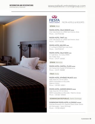 PALLADIUM MAGAZINE 125
www.palladiumhotelgroup.com
FIESTA HOTELS & RESORTS
SPAIN. Ibiza
FIESTA HOTEL CALA GRACIÓ
Crta. Cala Gració s/n, 07820 San Antonio. Ibiza
Phone: +34 971341300
FIESTA HOTEL TANIT
Crta. Cala Gració s/n, 07820 San Antonio. Ibiza
Phone: +34 971341300
FIESTA HOTEL MILORD
C/ La Rioja 9, 07829 San José. Ibiza
Phone: +34 971341227
FIESTA HOTEL CALA NOVA
C/ Cala Nova - Es Cana, 07849
Sta. Eulalia. Ibiza
Phone: +34 971 330300
SPAIN. Menorca
FIESTA HOTEL CASTELL PLAYA
Urb. Arenal d’en Castell, 07740 Menorca
Phone: +34 971 358088
ITALY. Sicily
FIESTA HOTEL ATHÈNEE PALACE
Viale Imera SS 131 Km 204.3
90010 Campofelice di Roccella
Palermo (Sicily)
Phone: +39 0921 930011
FIESTA HOTEL GARDEN BEACH
Viale Imera SS 131 Km 204.3
90010 Campofelice di Roccella - Palermo (Sicily)
Phone: +39 0921 935053
DOMINICAN REPUBLIC. Santo Domingo
DOMINICAN FIESTA HOTEL & CASINO
Avenida Anacaona 101, Esquina Cibao Oeste. Sector
los Cacicazgos - Santo Domingo
Phone: +18 095 628222
INFORMATION AND RESERVATIONS
información y reservas
 