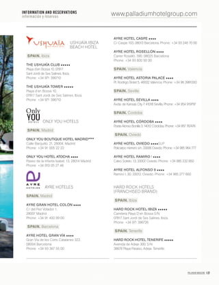 PALLADIUM MAGAZINE 127
www.palladiumhotelgroup.com
USHUAÏA IBIZA
BEACH HOTEL
SPAIN. Ibiza
THE USHUAÏA CLUB
Playa d’en Bossa 10, 07817
Sant Jordi de Ses Salines. Ibiza.
Phone: +34 971 396710
THE USHUAÏA TOWER
Playa d’en Bossa 10,
07817 Sant Jordi de Ses Salines. Ibiza.
Phone: +34 971 396710
ONLY YOU HOTELS
SPAIN. Madrid
ONLY YOU BOUTIQUE HOTEL MADRID****
Calle Barquillo, 21, 28004, Madrid
Phone: +34 91 005 22 22
ONLY YOU HOTEL ATOCHA
Paseo de la Infanta Isabel, 13, 28014 Madrid
Phone: +34 910 05 27 46
AYRE HOTELES
SPAIN. Madrid
AYRE GRAN HOTEL COLÓN
C/ del Pez Volador 1,
28007 Madrid
Phone: +34 91 400 99 00
SPAIN. Barcelona
AYRE HOTEL GRAN VÍA
Gran Vía de les Corts Catalanes 322,
08004 Barcelona
Phone: +34 93 367 55 00
AYRE HOTEL CASPE
C/ Caspe 103, 08013 Barcelona. Phone: +34 93 246 70 00
AYRE HOTEL ROSELLÓN
Carrer Roselló, 390. 08025 Barcelona
Phone: +34 93 600 92 00
SPAIN. Valencia
AYRE HOTEL ASTORIA PALACE
Pl. Rodrigo Botet 5, 46002 Valencia. Phone: +34 96 3981000
SPAIN. Seville
AYRE HOTEL SEVILLA
Avda. de Kansas City 7. 41018 Sevilla. Phone: +34 954 919797
SPAIN. Cordoba
AYRE HOTEL CÓRDOBA
Poeta Alonso Bonilla 3, 14012 Córdoba. Phone: +34 957 767476
SPAIN. Oviedo
AYRE HOTEL OVIEDO SUP
Policarpo Herrero s/n, 33006 Oviedo. Phone: +34 985 964 777
AYRE HOTEL RAMIRO I
Calvo Sotelo, 13, 33007, Oviedo. Phone: +34 985 232 850
AYRE HOTEL ALFONSO II
Ramiro I, 30, 33012, Oviedo. Phone: +34 985 277 660
HARD ROCK HOTELS
(FRANCHISED BRAND)
SPAIN. Ibiza
HARD ROCK HOTEL IBIZA
Carretera Playa D’en Bossa S/N
07817 Sant Jordi de Ses Salines. Ibiza.
Phone: +34 971 396726
SPAIN. Tenerife
HARD ROCK HOTEL TENERIFE
Avenida de Adeje 300, S/N
38678 Playa Paraíso, Adeje. Tenerife.
INFORMATION AND RESERVATIONS
información y reservas
 