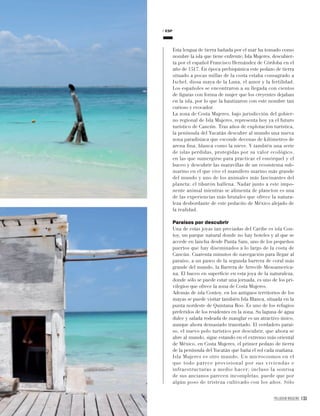 PALLADIUM MAGAZINE 133
Esta lengua de tierra bañada por el mar ha tomado como
nombre la isla que tiene enfrente, Isla Mujeres, descubier-
ta por el español Francisco Hernández de Córdoba en el
año de 1517. En época prehispánica este pedazo de tierra
situado a pocas millas de la costa estaba consagrado a
Ixchel, diosa maya de la Luna, el amor y la fertilidad.
Los españoles se encontraron a su llegada con cientos
de ﬁguras con forma de mujer que los creyentes dejaban
en la isla, por lo que la bautizaron con este nombre tan
curioso y evocador.
La zona de Costa Mujeres, bajo jurisdicción del gobier-
no regional de Isla Mujeres, representa hoy ya el futuro
turístico de Cancún. Tras años de explotación turística,
la península del Yucatán descubre al mundo una nueva
zona paradisíaca que esconde decenas de kilómetros de
arena ﬁna, blanca como la nieve. Y también una serie
de islas perdidas, protegidas por su valor ecológico,
en las que sumergirse para practicar el esnórquel y el
buceo y descubrir las maravillas de un ecosistema sub-
marino en el que vive el mamífero marino más grande
del mundo y uno de los animales más fascinantes del
planeta: el tiburón ballena. Nadar junto a este impo-
nente animal mientras se alimenta de plancton es una
de las experiencias más brutales que ofrece la natura-
leza desbordante de este pedacito de México alejado de
la realidad.
Paraísos por descubrir
Una de estas joyas tan preciadas del Caribe es isla Con-
toy, un parque natural donde no hay hoteles y al que se
accede en lancha desde Punta Sam, uno de los pequeños
puertos que hay diseminados a lo largo de la costa de
Cancún. Cuarenta minutos de navegación para llegar al
paraíso, a un paseo de la segunda barrera de coral más
grande del mundo, la Barrera de Arrecife Mesoamerica-
na. El buceo en superﬁcie en esta joya de la naturaleza,
donde sólo se puede estar una jornada, es uno de los pri-
vilegios que ofrece la zona de Costa Mujeres.
Además de isla Contoy, en los antiguos territorios de los
mayas se puede visitar también Isla Blanca, situada en la
punta nordeste de Quintana Roo. Es uno de los refugios
preferidos de los residentes en la zona. Su laguna de agua
dulce y salada rodeada de manglar es un atractivo único,
aunque ahora demasiado transitado. El verdadero paraí-
so, el nuevo polo turístico por descubrir, que ahora se
abre al mundo, sigue estando en el extremo más oriental
de México, en Costa Mujeres, el primer pedazo de tierra
de la península del Yucatán que baña el sol cada mañana.
Isla Mujeres es otro mundo. Un microcosmos en el
que todo parece provisional por sus viviendas e
infraestructuras a medio hacer; incluso la sonrisa
de sus ancianos parecen incompletas, puede que por
algún poso de tristeza cultivado con los años. Sólo
ESP
 