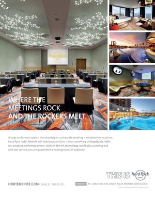 A large conference, special incentive trip or a corporate meeting – whatever the occasion,
Hard Rock Hotel Tenerife will help you transform it into something unforgettable. With
our amazing conference centre, state-of-the-art technology, world-class catering and
rock star service, you are guaranteed a rousing round of applause.
TENERIFE AV. ADEJE 300, S/N, 38678, PLAYA PARAÍSO, COSTA ADEJE
©2015 Hard Rock International (USA), Inc. All rights reserved.
HRHTENERIFE.COM · [+34] 91 799 26 25
WHERE THE
MEETINGS ROCK
AND THE ROCKERS MEET
C
M
Y
CM
MY
CY
CMY
K
HRHI_PALL MAG.pdf 1 19/4/17 15:32
 