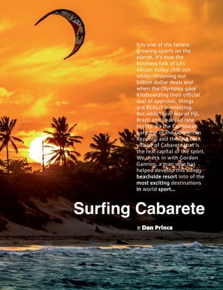 PALLADIUM MAGAZINE 137
BY Dan Prince
It is one of the fastest
growing sports on the
planet, it’s how the
business folk of LA’s
Silicon Valley chill out
whilst thrashing out
billion dollar deals and
when the Olympics gave
Kiteboarding their official
seal of approval, things
got REALLY interesting.
But whilst the likes of Fiji,
Brazil and Spain all rate
highly, it’s the Caribbean
paradise of the Dominican
Republic and the laid back
village of Cabarete that is
the real capital of the sport.
We check in with Gordon
Gannon, a man who has
helped develop this sleepy
beachside resort into of the
most exciting destinations
in world sport…
PALLADIUM MAGAZINE 137
 