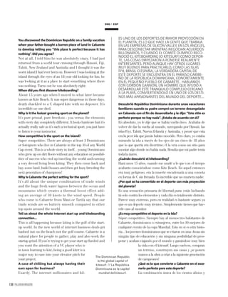 138 PALLADIUM MAGAZINE
You discovered the Dominican Republic on a family vacation
when your father bought a barren piece of land in Cabarete
to develop telling you “this place is perfect because it has
nothing”. Did you agree?
Not at all, I told him he was absolutely crazy. I had just
returned from a world tour cruising through Hawaii, Fiji,
Tahiti, New Zealand and Australia and I thought it was the
worst island I had ever been on. However I was looking at the
island through the eyes of an 18 year old looking for fun, he
was looking at it as a place to start something where there
was nothing. Turns out he was absolutely right.
When did you ﬁrst discover kiteboarding?
About 15 years ago when I moved to what later became
known as Kite Beach. It was super dangerous in those days,
death shackled to a C shaped kite with no depower. It’s
incredible no one died.
Why is it the fastest growing sport on the planet?
It’s pure primal, pure freedom - you versus the elements
with every day completely different. It looks hardcore but it’s
actually really safe as it’s such a technical sport, you just have
to listen to your instructor.
How competitive is the sport on the island?
Super competitive. There are always at least 3 Dominicans
or foreigners who live in Cabarete in the top 10 of any World
Cup event. This is a whole story in itself…young Dominicans
who grew up on dirt ﬂoors without any education or possibil-
ities of success who end up traveling the world and earning
a very decent living from kiting. They then come back and
buy some land, build houses and then get busy breeding the
next generation of champions!
Why is Cabarete the perfect setting for the sport?
It’s all about the unique combination of trade winds
and the huge fresh water lagoon between the ocean and
mountains which creates a thermal boost effect add-
ing an average of 10 knots to the wind speed. People
who come to Cabarete from Maui or Tarifa say that our
trade winds are so buttery smooth compared to other
top spots around the world.
Tell us about the whole internet start up and kiteboarding
connection…
This is all happening because kiting is the golf of the start-
up world. In the new world of internet business deals get
hashed out on the beach not the golf course. Cabarete is a
natural place for people to gather, play and also work the
startup grind. If you’re trying to get your start up funded and
you want the attention of a VC player who is
in town learning to kite, being a good kiter is a
major way to ease into your elevator pitch for
your project.
A case of chilling but always having their
ears open for business?
Exactly. The internet millionaires and bil-
ES UNO DE LOS DEPORTES DE MAYOR PROYECCIÓN EN
EL PLANETA; ES LO QUE HACE LA GENTE QUE TRABAJA
EN LAS EMPRESAS DE SILICON VALLEY, EN LOS ÁNGELES,
PARA DESCONECTAR MIENTRAS NEGOCIAN ACUERDOS
BILLONARIOS, Y CUANDO EL COMITÉ OLÍMPICO RECO-
NOCIÓ EL KITEBOARDING (O KITESURF) COMO DEPOR-
TE, LAS COSAS EMPEZARON A PONERSE REALMENTE
INTERESANTES. PERO AUNQUE HAY OTROS LUGARES
MUY BUENOS PARA PRACTICARLO, COMO LAS ISLAS
FIYI, BRASIL O ESPAÑA, LA VERDADERA CAPITAL DE
ESTE DEPORTE SE ENCUENTRA EN EL PARAÍSO CARIBE-
ÑO DE LA REPÚBLICA DOMINICANA, CONCRETAMENTE
EN EL PEQUEÑO PUEBLO DE CABARETE. HABLAMOS
CON GORDON GANNON, UN HOMBRE QUE AYUDÓ A
DESARROLLAR ESTE TRANQUILO COMPLEJO CERCANO
A LA PLAYA, CONVIERTIÉNDOLO EN UNO DE LOS DESTI-
NOS MÁS APASIONANTES DEL MUNDO DEL DEPORTE...
Descubrió República Dominicana durante unas vacaciones
familiares cuando su padre compró un terreno desangelado
en Cabarete con el ﬁn de desarrollarlo y le dijo: “Este sitio es
perfecto porque no hay nada”. ¿Estaba de acuerdo con él?
En absoluto, yo le dije que se había vuelto loco. Acababa de
volver de dar la vuelta al mundo, navegando por Hawaii, las
islas Fiyi, Tahití, Nueva Zelanda y Australia, y pensé que esta
era la peor isla que jamás había conocido. Pero claro, yo estaba
mirando la isla a través de los ojos de un chico de 18 años
que lo que quería era divertirse; él la veía como un sitio para
montar algo donde no había nada. Resulta que mi padre tenía
toda la razón.
¿Cuándo descubrió el kiteboarding?
Hará unos 15 años, cuando me mudé a lo que con el tiempo
acabaría conociéndose como Kite Beach. En aquel entonces
era muy peligroso, era la muerte encadenada a una cometa
en forma de C sin frenada. Es increíble que no muriera nadie.
¿Por qué se ha convertido en el deporte con más proyección
del planeta?
Es una sensación primaria de libertad pura: estás luchando
tú solo contra los elementos y cada día es totalmente distinto.
Parece muy extremo, pero en realidad es bastante seguro ya
que es un deporte muy técnico. Simplemente tienes que hac-
erle caso al monitor.
¿Es muy competitivo el deporte en la isla?
Súper competitivo. Siempre hay al menos tres habitantes de
Cabarete, dominicanos o extranjeros, entre los 10 mejores de
cualquier evento de la copa Mundial. Esto en sí es otra histo-
ria... los jovenes dominicanos que se criaron en una choza sin
ningún tipo de educación y sin ninguna posibilidad de pros-
perar y acaban viajando por el mundo y ganándose muy bien
la vida con el kitesurf. Luego vuelven, compran
un terreno, construyen sus casas y ¡se ponen
manos a la obra a criar a la siguiente generación
de campeones!
¿Qué es lo que convierte a Cabarete en el esce-
nario perfecto para este deporte?
La combinación única de los vientos alisios y
The Dominican Republic
is the global capital of
kitesurf. // La República
Dominicana es la capital
mundial del kitesurf.
ESPENG
 