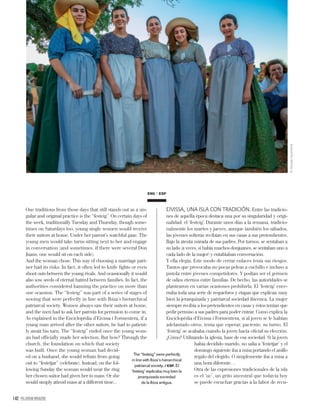 142 PALLADIUM MAGAZINE
ENG ESP
The “festeig” were perfectly
in line with Ibiza’s hierarchical
patriarcal society. / ESP. El
‘festeig’ explicaba muy bien la
jerarquizada sociedad
de la Ibiza antigua.
One traditions from those days that still stands out as a sin-
gular and original practice is the “festeig”. On certain days of
the week, traditionally Tuesday and Thursday, though some-
times on Saturdays too, young single women would receive
their suitors at home. Under her parent’s watchful gaze. The
young men would take turns sitting next to her and engage
in conversation (and sometimes, if there were several Don
Juans, one would sit on each side).
And the woman chose. This way of choosing a marriage part-
ner had its risks. In fact, it often led to knife ﬁghts or even
shoot outs between the young rivals. And ocassionally it would
also sow seeds of eternal hatred between families. In fact, the
authorities considered banning the practice on more than
one ocassion. The “festeig” was part of a series of stages of
wooing that were perfectly in line with Ibiza’s hierarchical
patriarcal society. Women always saw their suitors at home,
and the men had to ask her parents for permsion to come in.
As explained in the Enciclopèdia d’Eivissa i Formentera, if a
young man arrived after the other suitors, he had to patient-
ly await his turn. The “festeig” ended once the young wom-
an had ofﬁcially made her selection. But how? Through the
church, the foundation on which that society
was built. Once the young woman had decid-
ed on a husband, she would refrain from going
out to “festetjar” (celebrate). Instead, on the fol-
lowing Sunday the woman would wear the ring
her chosen suitor had given her to mass. Or she
would simply attend mass at a different time...
EIVISSA, UNA ISLA CON TRADICIÓN. Entre las tradicio-
nes de aquella época destaca una por su singularidad y origi-
nalidad: el ‘festeig’. Durante unos días a la semana, tradicio-
nalmente los martes y jueves, aunque también los sábados,
las jóvenes solteras recibían en sus casas a sus pretendientes.
Bajo la atenta mirada de sus padres. Por turnos, se sentaban a
su lado (a veces, si había muchos donjuanes, se sentaban uno a
cada lado de la mujer) y entablaban conversación.
Y ella elegía. Este modo de cerrar enlaces tenía sus riesgos.
Tantos que provocaba no pocas peleas a cuchillo e incluso a
pistola entre jóvenes competidores. Y podían ser el germen
de odios eternos entre familias. De hecho, las autoridades se
plantearon en varias ocasiones prohibirla. El ‘festeig’ ence-
rraba toda una serie de requiebros y etapas que explican muy
bien la jerarquizada y patriarcal sociedad ibicenca. La mujer
siempre recibía a los pretendientes en casas y éstos tenían que
pedir permiso a sus padres para poder entrar. Como explica la
Enciclopèdia d’Eivissa i Formentera, si al joven se le habían
adelantado otros, tenía que esperar, paciente, su turno. El
‘festeig’ se acababa cuando la joven hacía oﬁcial su elección.
¿Cómo? Utilizando la iglesia, base de esa sociedad. Si la joven
había decidido marido, no salía a ‘festetjar’ y el
domingo siguiente iba a misa portando el anillo
regalo del elegido. O simplemente iba a misa a
una hora diferente…
Otra de las expresiones tradicionales de la isla
es el ‘uc’, un grito ancestral que todavía hoy
se puede escuchar gracias a la labor de recu-
©GonzaloAzurmendi
 