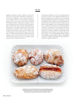 146 PALLADIUM MAGAZINE
ENG ESP
eggplant (melanzane), quite a culinary icon that cul-
minates in a dish called caponata di melanzane (a
stew made of eggplant, celery, tomato and olives),
as an example of the sort of treatment vegetables
require. The western area of the island is blended
with Muslim culture, emphasizing a greater variety,
more elaborate processes and a powerful refinement
that is evident in its sauces and its contrasting flavors
and textures. The Arabs introduced the spices that
predominate in Sicilian recipes: sugar, citrus fruit,
cinnamon and saffron, as well as rice. Dishes such
as il falsomagro (steak stuffed with ham, cheese and
egg) or involtini alla palermitana (stuffed with bread
crumbs, raisins, pine nuts and cheese and scented
with laurel and onion) are just two examples of this
cuisine of rich ostentatious flavors.
la berenjena (melanzane), todo un icono gastronómico
que tiene su culmen en la caponata di melanzane (un
guiso de berenjenas, apio, tomates, olivas), un ejemplo
del trato dedicado que requieren las verduras. La zona
occidental de la isla se funde con la cultura musulmana,
destacando por una elaboración más variada, por los
procesos más trabajados y por un reﬁnamiento poderoso
que se evidencia en las salsas y en el contraste de sabores
y texturas. A los árabes se debe la introducción de las
especies que dominan las recetas sicilianas, el azúcar,
los cítricos, la canela o el azafrán, el arroz. Platos como
il falsomagro (una chuleta de carne rellena de jamón,
queso y huevo) o los involtini alla palermitana (rellenos
de pan rallado, uva pasa, piñones, queso y aromatizados
con laurel y cebolla) son ejemplos de esta cocina de os-
tentación y riqueza de sabores.
Cuddureddi, a type of Sicilian fritter of Greek origin traditionally prepared by
shepherds and travelers. // Cuddureddi, un tipo de buñuelos sicilianos de
origen griego que antiguamente producían los pastores y viajeros.
 