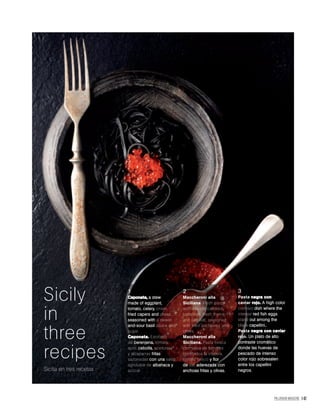 PALLADIUM MAGAZINE 147
Sicilia en tres recetas
1
Caponata, a stew
made of eggplant,
tomato, celery, onion,
fried capers and olives,
seasoned with a sweet-
and-sour basil sauce and
sugar.
Caponata. Estofado
de berenjena, tomate,
apio, cebolla, aceitunas
y alcaparras fritas
sazonadas con una salsa
agridulce de albahaca y
azúcar.
2
Maccheroni alla
Siciliana. Fresh pasta
with day-old candied
tomatoes, fresh thyme
and sea salt, seasoned
with fried anchovies and
olives.
Maccheroni alla
Siciliana. Pasta fresca
con salsa de tomates
confitados la víspera,
tomillo fresco y flor
de sal, aderezada con
anchoas fritas y olivas.
3
Pasta negra con
caviar rojo. A high color
contrast dish where the
intense red fish eggs
stand out among the
black capellini..
Pasta negra con caviar
rojo. Un plato de alto
contraste cromático
donde las huevas de
pescado de intenso
color rojo sobresalen
entre los capellini
negros.
Sicily
in
three
recipes
 