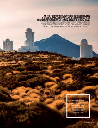 PALLADIUM MAGAZINE 153
DELIC TETUSCIUS
DOLUPTAS SERAE
LACERFERATUR
SIM ES NIS DEM
EAT.
IQUIASP IENECEP
UDITIO EOS
MOSSEQUI
NUSDAESCIL
EAT MIL IUS
DOLUPTUR? PED
EATIISSI QUAM
FUGIT, CUPTAS
MOLUPTAT ASPIS
EATIBE
A singular landscape.
View of the astronomical
Observatory from Teide
National Park. / ESP.
Un paisaje singular.
Vista del Observatorio
astronómico en el
Parque del Teide.
AT THE FOOT OF MOUNT TEIDE, IN TENERIFE, LIES
THE WORLD’S LARGEST SOLAR OBSERVATORY. THIS
PRIVILEGED EYE HELPS US LEARN ABOUT THE SUN KING.
/ EN TENERIFE, EN LAS FALDAS DEL TEIDE, SE ENCUENTRA
EL MAYOR OBSERVATORIO SOLAR DEL MUNDO. UN OJO
PRIVILEGIADO PARA CONOCER MEJOR AL ASTRO REY.
PALLADIUM MAGAZINE 153
 