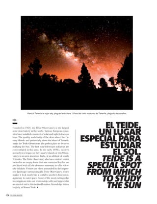 154 PALLADIUM MAGAZINE
EL TEIDE,
UN LUGAR
ESPECIAL PARA
ESTUDIAR
EL SOL.
TEIDE IS A
SPECIAL SPOT
FROM WHICH
TO STUDY
THE SUN
ENG
Founded in 1959, the Teide Observatory is the largest
solar observatory in the world. Various European coun-
tries have installed a number of solar and night telescopes
here. The quality and clarity of the skies above the Ca-
nary Islands, and particularly above the island of Tenerife,
make the Teide Observatory the perfect place to focus on
studying the Sun. The best solar telescopes in Europe are
concentrated in this area. In the early 1970’s, modern
astrophysics began on the Canary Islands at this Obser-
vatory in an area known as Izaña, at an altitude of nearly
1.5 miles. The Teide Observatory also has a visitor’s center
located in an empty dome that was converted for this use
and ﬁtted with all the elements necessary to offer scien-
tiﬁc exhibits. Visitors are often astounded by the impres-
sive landscape surrounding the Teide Observatory, which
makes it look much like a portal to another dimension,
a gateway to outer space. Some of the most cutting-edge
investigations into our relationship with our biggest star
are carried out in this isolated location. Knowledge shines
brightly at Mount Teide.
View of Tenerife’s night sky, plagued with stars. / Vista del cielo nocturno de Tenerife, plagado de estrellas.
 