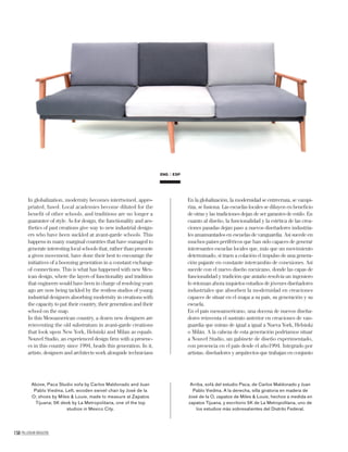 ENG ESP
158 PALLADIUM MAGAZINE
In globalization, modernity becomes intertwined, appro-
priated, fused. Local academies become diluted for the
benefit of other schools, and traditions are no longer a
guarantee of style. As for design, the functionality and aes-
thetics of past creations give way to new industrial design-
ers who have been suckled at avant-garde schools. This
happens in many marginal countries that have managed to
generate interesting local schools that, rather than promote
a given movement, have done their best to encourage the
initiatives of a booming generation in a constant exchange
of connections. This is what has happened with new Mex-
ican design, where the layers of functionality and tradition
that engineers would have been in charge of resolving years
ago are now being tackled by the restless studios of young
industrial designers absorbing modernity in creations with
the capacity to put their country, their generation and their
school on the map.
In this Mesoamerican country, a dozen new designers are
reinventing the old substratum in avant-garde creations
that look upon New York, Helsinki and Milan as equals.
Nouvel Studio, an experienced design ﬁrm with a presenc-
es in this country since 1994, heads this generation. In it,
artists, designers and architects work alongside technicians
En la globalización, la modernidad se entrecruza, se vampi-
riza, se fusiona. Las escuelas locales se diluyen en beneﬁcio
de otras y las tradiciones dejan de ser garantes de estilo. En
cuanto al diseño, la funcionalidad y la estética de las crea-
ciones pasadas dejan paso a nuevos diseñadores industria-
les amamantados en escuelas de vanguardia. Así sucede en
muchos países periféricos que han sido capaces de generar
interesantes escuelas locales que, más que un movimiento
determinado, sí traen a colación el impulso de una genera-
ción pujante en constante intercambio de conexiones. Así
sucede con el nuevo diseño mexicano, donde las capas de
funcionalidad y tradición que antaño resolvía un ingeniero
lo retoman ahora inquietos estudios de jóvenes diseñadores
industriales que absorben la modernidad en creaciones
capaces de situar en el mapa a su país, su generación y su
escuela.
En el país mesoamericano, una docena de nuevos diseña-
dores reinventa el sustrato anterior en creaciones de van-
guardia que miran de igual a igual a Nueva York, Helsinki
o Milán. A la cabeza de esta generación podríamos situar
a Nouvel Studio, un gabinete de diseño experimentado,
con presencia en el país desde el año1994. Integrado por
artistas, diseñadores y arquitectos que trabajan en conjunto
Above, Paca Studio sofa by Carlos Maldonado and Juan
Pablo Viedma. Left, wooden swivel chair by José de la
O; shoes by Miles & Louie, made to measure at Zapatos
Tijuana; 5K desk by La Metropolitana, one of the top
studios in Mexico City.
Arriba, sofá del estudio Paca, de Carlos Maldonado y Juan
Pablo Viedma. A la derecha, silla giratoria en madera de
José de la O, zapatos de Miles & Louie, hechos a medida en
zapatos Tijuana, y escritorio 5K de La Metropolitana, uno de
los estudios más sobresalientes del Distrito Federal.
 