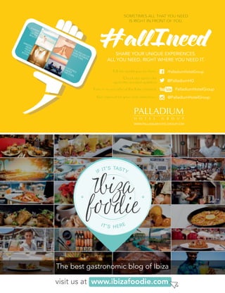 A SUNNYDAYON THEBEACH.
AMAZINGVIEWSFROMYOURROOM.
THE FEELING OF
SAND BETWEEN
YOUR TOES.
COCKTAILS
UNDERTHE STARS.
A SUNNY
A SUNNYDAYON THEBEACH.
THE FEELING OF
THE FEELING OF
THE FEELING OF
SAND BETWEEN
SAND BETWEEN
SAND BETWEEN
YOUR TOES.
YOUR TOES.
YOUR TOES.
COCKTAILS
COCKTAILS
UNDERTHE STARS.
WWW.PALLADIUMHOTELGROUP.COM
SHARE YOUR UNIQUE EXPERIENCES.
ALL YOU NEED, RIGHT WHERE YOU NEED IT.
Tell the world you are here.
Check our twitter for
up-to-the-second updates. @PalladiumHG
/PalladiumHotelGroup
@PalladiumHotelGroupGet inspired for your next adventure.
Tune in to our official YouTube channel. PalladiumHotelGroup
SOMETIMES ALL THAT YOU NEED
IS RIGHT IN FRONT OF YOU.
visit us at www.ibizafoodie.com
The best gastronomic blog of Ibiza
C
M
Y
CM
MY
CY
MY
K
A SUNNYDAYON THEBEACH.
AMAZINGVIEWSFROMYOURROOM.
THE FEELING OF
SAND BETWEEN
YOUR TOES.
COCKTAILS
UNDERTHE STARS.
A SUNNY
A SUNNYDAYON THEBEACH.
THE FEELING OF
THE FEELING OF
THE FEELING OF
SAND BETWEEN
SAND BETWEEN
SAND BETWEEN
YOUR TOES.
YOUR TOES.
YOUR TOES.
COCKTAILS
COCKTAILS
UNDERTHE STARS.
WWW.PALLADIUMHOTELGROUP.COM
SHARE YOUR UNIQUE EXPERIENCES.
ALL YOU NEED, RIGHT WHERE YOU NEED IT.
Tell the world you are here.
Check our twitter for
up-to-the-second updates. @PalladiumHG
/PalladiumHotelGroup
@PalladiumHotelGroupGet inspired for your next adventure.
Tune in to our official YouTube channel. PalladiumHotelGroup
SOMETIMES ALL THAT YOU NEED
IS RIGHT IN FRONT OF YOU.
visit us at www.ibizafoodie.com
The best gastronomic blog of Ibiza
C
M
Y
CM
MY
CY
MY
K
C
M
Y
CM
MY
CY
CMY
K
 