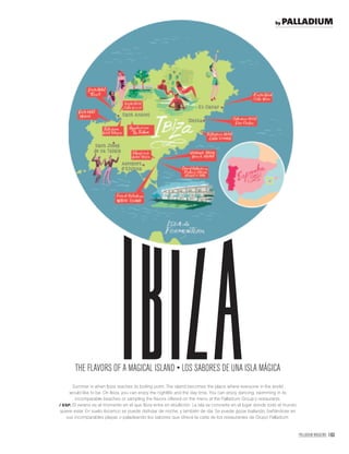 PALLADIUM MAGAZINE 163
Summer is when Ibiza reaches its boiling point. The island becomes the place where everyone in the world
would like to be. On Ibiza, you can enjoy the nightlife and the day time. You can enjoy dancing, swimming in its
incomparable beaches or sampling the ﬂavors offered on the menu at the Palladium Group’s restaurants.
/ ESP. El verano es el momento en el que Ibiza entra en ebullición. La isla se convierte en el lugar donde todo el mundo
quiere estar. En suelo ibicenco se puede disfrutar de noche, y también de día. Se puede gozar bailando, bañándose en
sus incomparables playas o paladeando los sabores que ofrece la carta de los restaurantes de Grupo Palladium.
IBIZA
by PALLADIUM
 