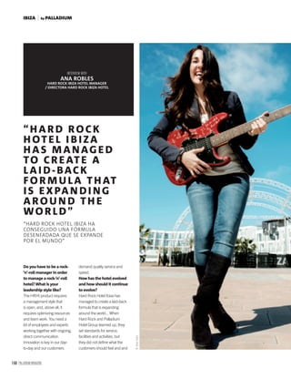 168 PALLADIUM MAGAZINE
“HARD ROCK
HOTEL I B I ZA
HAS MANAG ED
TO CREATE A
LAI D- BACK
FOR MU LA THAT
IS EXPAN DI NG
AROU N D TH E
WORLD”
“HARD ROCK HOTEL IBIZA HA
CONSEGUIDO UNA FÓRMULA
DESENFADADA QUE SE EXPANDE
POR EL MUNDO”
INTERVIEW WITH
ANA ROBLES
HARD ROCK IBIZA HOTEL MANAGER
/ DIRECTORA HARD ROCK IBIZA HOTEL
Do you have to be a rock-
’n’-roll manager in order
to manage a rock-’n’-roll
hotel? What is your
leadership style like?
The HRHI product requires
a management style that
is open, and, above all, it
requires optimizing resources
and team work. You need a
lot of employees and experts
working together with ongoing,
direct communication.
Innovation is key in our day-
to-day and our customers
demand quality service and
speed.
How has the hotel evolved
and how should it continue
to evolve?
Hard Rock Hotel Ibiza has
managed to create a laid-back
formula that is expanding
around the world... When
Hard Rock and Palladium
Hotel Group teamed up, they
set standards for service,
facilities and activities, but
they did not deﬁne what the
customers should feel and and
©AlexSoto
by PALLADIUMIBIZA
 