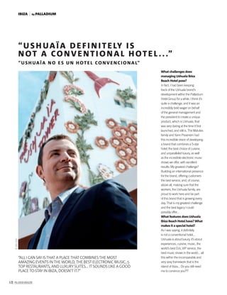 172 PALLADIUM MAGAZINE
©AlexSoto.
“USH UAÏA DEFI N ITELY IS
NOT A CONVENTIONAL HOTEL ...”
“USH UAÏA NO ES U N HOTEL CONVENCIONAL”
“ALL I CAN SAY IS THAT A PLACE THAT COMBINES THE MOST
AMAZING EVENTS IN THE WORLD, THE BEST ELECTRONIC MUSIC, 5
TOP RESTAURANTS, AND LUXURY SUITES... IT SOUNDS LIKE A GOOD
PLACE TO STAY IN IBIZA, DOESN’T IT?”
What challenges does
managing Ushuaïa Ibiza
Beach Hotel pose?
In fact, I had been keeping
track of the Ushuaïa brand’s
development within the Palladium
Hotel Group for a while. I think it’s
quite a challenge, and it was an
incredibly bold wager on behalf
of the general management and
the president to create a unique
product, which is Ushuaïa, that
was very daring at the time it ﬁrst
launched, and still is. The Matutes
family and Yann Pissenem had
this incredible vision of developing
a brand that combines a 5-star
hotel, the best choice of cuisine,
and unparalleled luxury, as well
as the incredible electronic music
shows we offer, with excellent
results. My greatest challenge?
Building an international presence
for the brand, offering customers
the best service, and, of course,
above all, making sure that the
workers, the Ushuaïa family, are
proud to work here and be part
of this brand that is growing every
day. That is my greatest challenge
and the best legacy I could
possibly offer...
What features does Ushuaïa
Ibiza Beach Hotel have? What
makes it a special hotel?
As I was saying, it deﬁnitely
is not a conventional hotel...
Ushuaïa is about luxury, it’s about
experiences, cuisine, music, the
world’s best DJs, VIP service, the
best music shows in the world... all
this within the incomparable and
very sexy framework that is the
island of Ibiza... Do you still need
me to convince you???
by PALLADIUMIBIZA
 