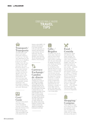 174 PALLADIUM MAGAZINE
TIPS FOR THE TRAVELLER
CONSEJOS
PARA EL VIAJERO
Transport/
Transporte
The best way to get
around and reach
every part of Ibiza is
to rent a car. The fees
vary depending on the
month you’re travelling.
If you’re on a tight
budget, there are bus-
es to the main cities,
and each trip costs
€1.50 per person. // Lo
mejor para moverse
y llegar a todos los
rincones de Ibiza es
alquilar coche. Las
tarifas varían mucho
dependiendo del
mes en el que viaje.
Si su presupuesto es
más ajustado, existen
autobuses a las
principales ciudades,
cada viaje por persona
son unos 1,50 euros.
Cost/
Coste
The bus to the airport
from Ibiza town
(n.10) costs €3.50.
The bus to the airport
from San Antonio (n.9),
€4.00. A taxi to the
airport from Ibiza town
costs around €18. A taxi
to the airport from San
Antonio, around €20. // El
autobús del aeropuer-
to al centro de Ibiza
(n10) son 3,50 euros. El
autobús del aeropuerto
a San Antonio (n9) son
4.00 euros. Taxi del
aeropuerto a el centro
de Ibiza, unos 18 euros.
Taxi de aeropuerto a San
Antonio, unos 20 euros.
Currency
Exchange/
Cambio
de dinero
We recommend ex-
changing your money at
any bank on the island;
they usually have better
exchange rates than the
exchange booths around
the tourist areas. If the bank
is closed, then you can
probably exchange money
at the reception of your
hotel. // Le recomenda-
mos que haga el cambio
de divisas en los bancos
de la isla, suelen tener
un mejor cambio que
las cabinas de las zonas
turísticas. Si el banco está
cerrado, la forma más
segura es cambiarlo en
la recepción del hotel.
Gifts /
Regalos
Souvenirs from the fa-
mous clubs, delicious
salt from Ibiza, Ibizan
herbal liqueur or any
other product stamped
with the word Ibiza will
be gladly received by
your family and friends.
If you are looking
for something more
special, then go for tra-
ditional pottery or Adlib
fashion. // Souvenir de
sus famosas discote-
cas, la rica sal de Ibiza,
las digestivas hierbas
ibicencas o cualquier
producto en el que
ponga simplemente
la palabra Ibiza será
bienvenido por sus
familiares y amigos. Si
busca algo más es-
pecial, elija algún tipo
de artesanía autóctona
o de moda Aldib.
Food /
Comida
Starting from olives
and delicate alioli
(garlic spread), the
traditional Mediterra-
nean cuisine is varied
and super healthy:
paellas, fresh fish, the
traditional ‘bullit de
peix’ (fish stew) and
juicy meats… However,
you can also find
international flavours
and modern cuisine on
the island. // Empezan-
do por olivas y un fino
alioli, la comida típica
mediterránea de la
isla es rica, variada y
sana: paellas, pescado
fresco, el típico bullit
de peix o sabrosas
carnes… Pero también
encontrará sabores
internacionales y alta
cocina de vanguardia.
Shopping/
Compras
There are lots of plac-
es to satisfy your shop-
ping appetite. Apart
from the legendary
hippy markets of Es
Canar and Las Dalias,
the area of the port in
CONSEJOS PARA EL VIAJERO
TRAVEL
TIPS
by PALLADIUMIBIZA
 